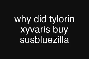 why did tylorin xyvaris buy susbluezilla